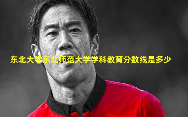 东北大学东北师范大学学科教育分数线是多少