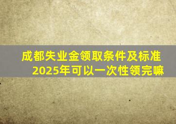 成都失业金领取条件及标准2025年可以一次性领完嘛