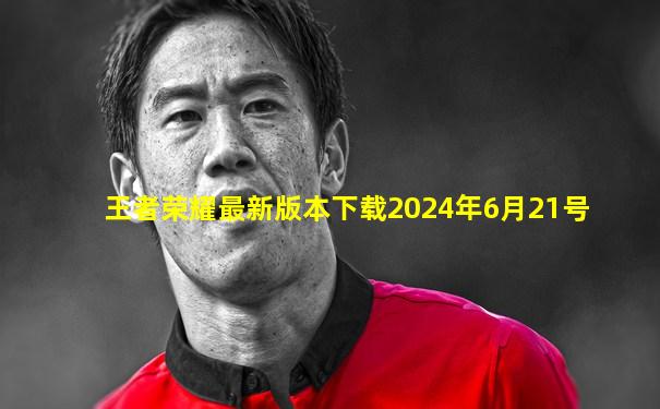 王者荣耀最新版本下载2024年6月21号