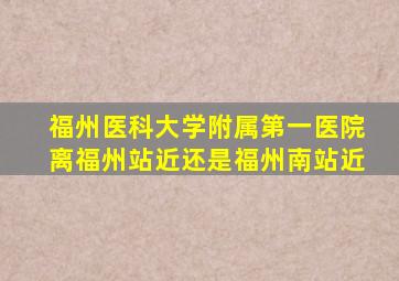 福州医科大学附属第一医院离福州站近还是福州南站近