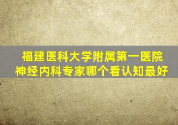 福建医科大学附属第一医院神经内科专家哪个看认知最好