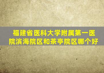 福建省医科大学附属第一医院滨海院区和茶亭院区哪个好