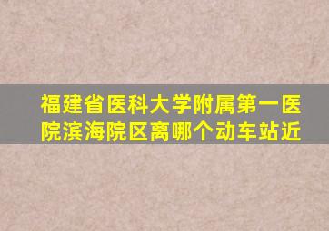 福建省医科大学附属第一医院滨海院区离哪个动车站近
