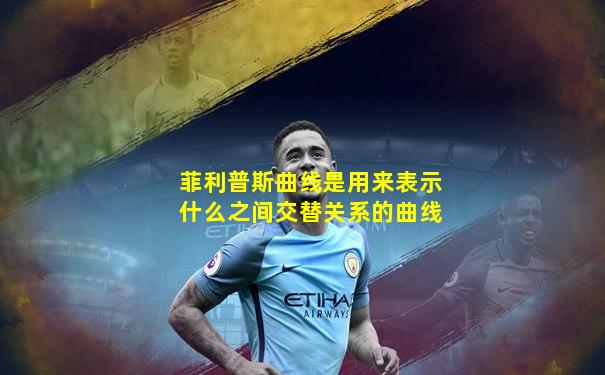 菲利普斯曲线是用来表示什么之间交替关系的曲线
