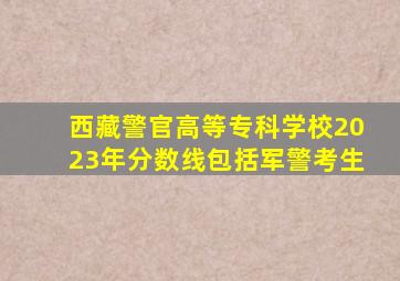 西藏警官高等专科学校2023年分数线包括军警考生