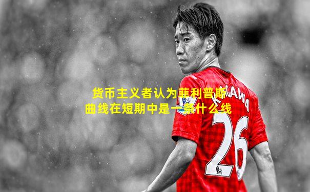 货币主义者认为菲利普斯曲线在短期中是一条什么线