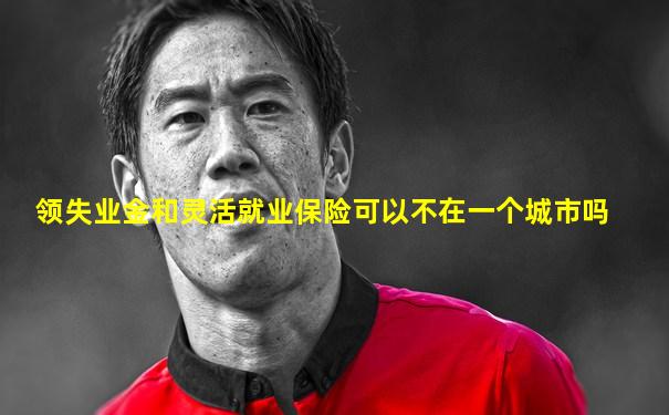 领失业金和灵活就业保险可以不在一个城市吗