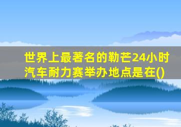世界上最著名的勒芒24小时汽车耐力赛举办地点是在()