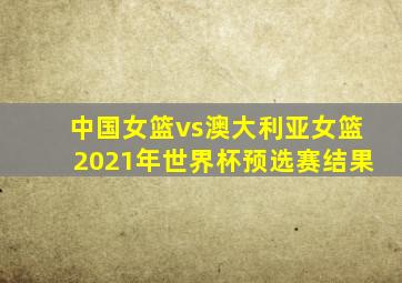 中国女篮vs澳大利亚女篮2021年世界杯预选赛结果