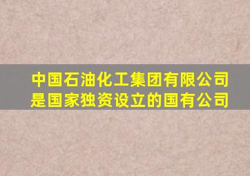 中国石油化工集团有限公司是国家独资设立的国有公司