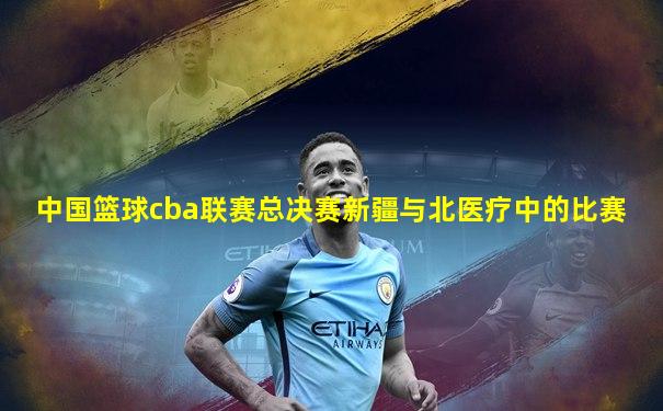 中国篮球cba联赛总决赛新疆与北医疗中的比赛