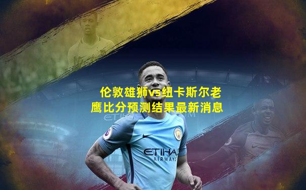 伦敦雄狮vs纽卡斯尔老鹰比分预测结果最新消息
