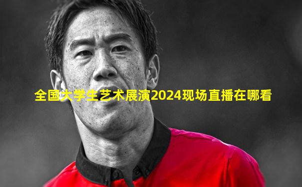 全国大学生艺术展演2024现场直播在哪看