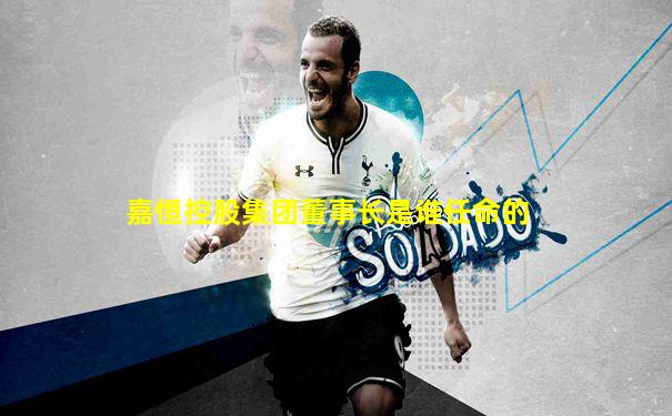 嘉恒控股集团董事长是谁任命的
