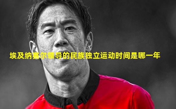 埃及纳赛尔领导的民族独立运动时间是哪一年