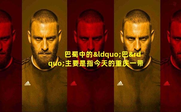 巴蜀中的“巴”主要是指今天的重庆一带地区