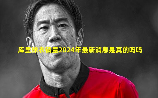 库里球衣销量2024年最新消息是真的吗吗
