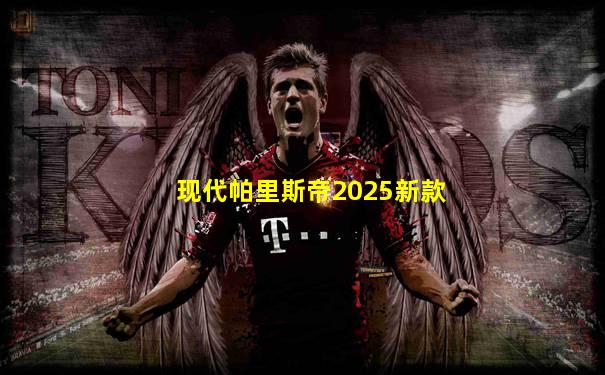 现代帕里斯帝2025新款