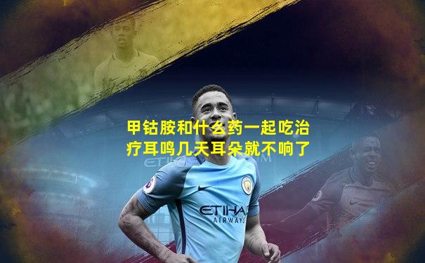 甲钴胺和什么药一起吃治疗耳鸣几天耳朵就不响了