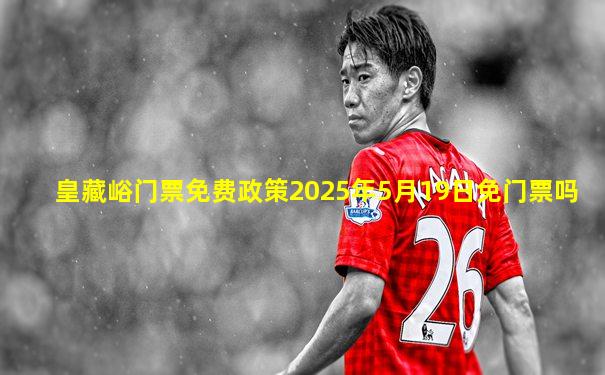 皇藏峪门票免费政策2025年5月19日免门票吗