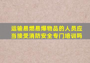 运输易燃易爆物品的人员应当接受消防安全专门培训吗