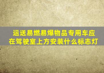 运送易燃易爆物品专用车应在驾驶室上方安装什么标志灯