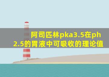 阿司匹林pka3.5在ph2.5的胃液中可吸收的理论值