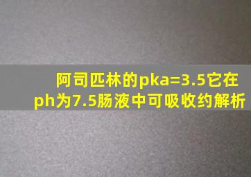 阿司匹林的pka=3.5它在ph为7.5肠液中可吸收约解析