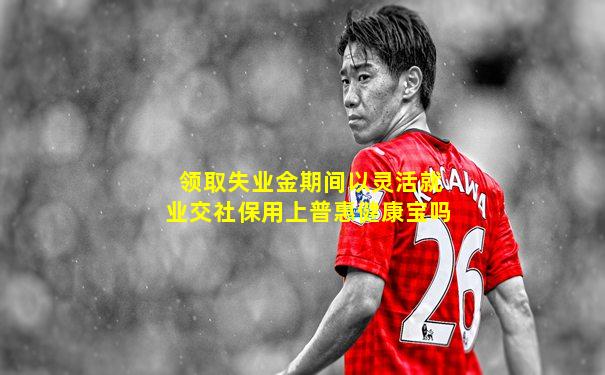 领取失业金期间以灵活就业交社保用上普惠健康宝吗